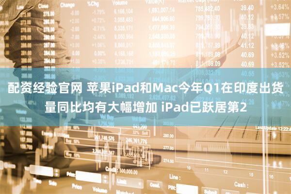 配资经验官网 苹果iPad和Mac今年Q1在印度出货量同比均有大幅增加 iPad已跃居第2