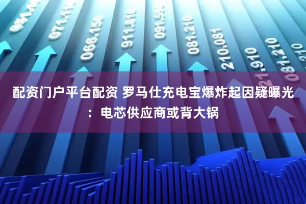 配资门户平台配资 罗马仕充电宝爆炸起因疑曝光：电芯供应商或背大锅