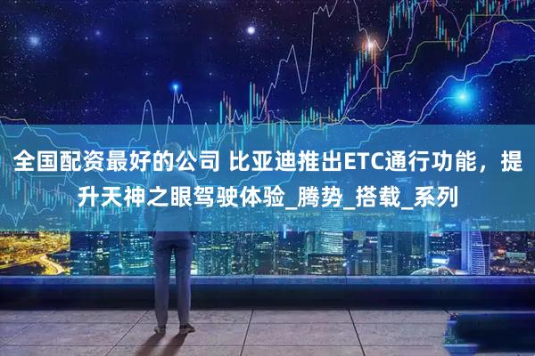 全国配资最好的公司 比亚迪推出ETC通行功能，提升天神之眼驾驶体验_腾势_搭载_系列