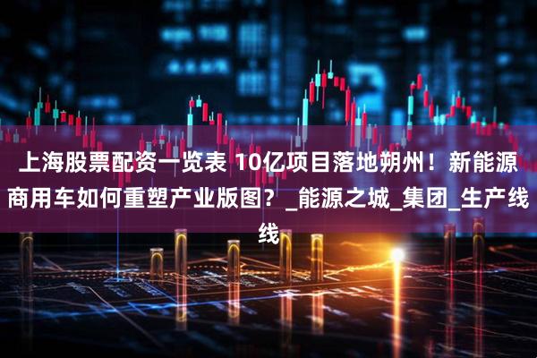 上海股票配资一览表 10亿项目落地朔州！新能源商用车如何重塑产业版图？_能源之城_集团_生产线