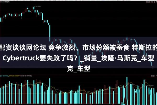 配资谈谈网论坛 竞争激烈、市场份额被蚕食 特斯拉的Cybertruck要失败了吗？_销量_埃隆·马斯克_车型