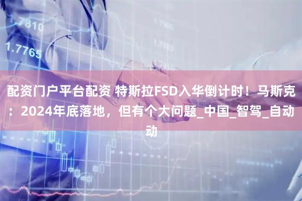 配资门户平台配资 特斯拉FSD入华倒计时！马斯克：2024年底落地，但有个大问题_中国_智驾_自动