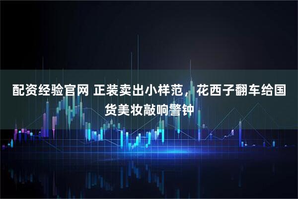 配资经验官网 正装卖出小样范，花西子翻车给国货美妆敲响警钟