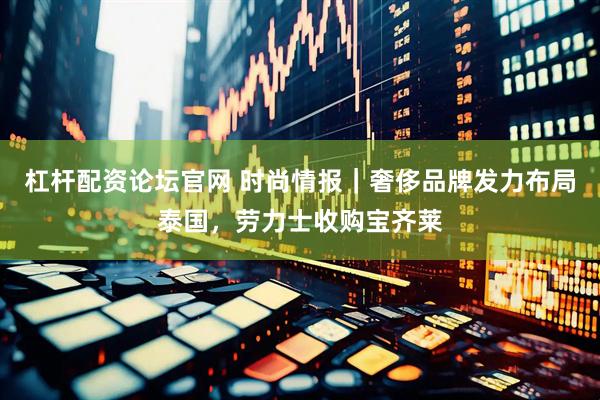 杠杆配资论坛官网 时尚情报｜奢侈品牌发力布局泰国，劳力士收购宝齐莱
