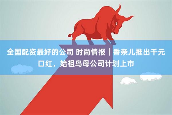 全国配资最好的公司 时尚情报｜香奈儿推出千元口红，始祖鸟母公司计划上市