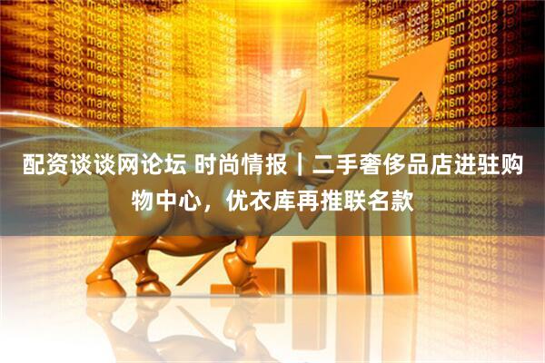 配资谈谈网论坛 时尚情报｜二手奢侈品店进驻购物中心，优衣库再推联名款