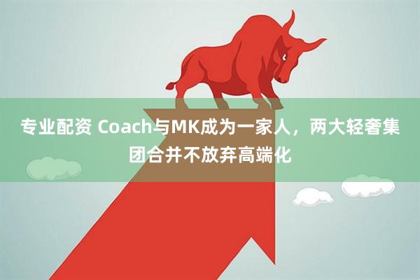 专业配资 Coach与MK成为一家人，两大轻奢集团合并不放弃高端化