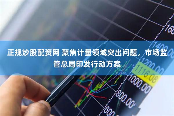 正规炒股配资网 聚焦计量领域突出问题，市场监管总局印发行动方案