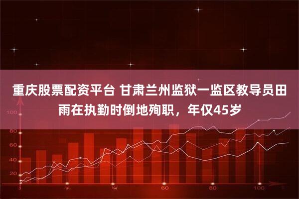 重庆股票配资平台 甘肃兰州监狱一监区教导员田雨在执勤时倒地殉职，年仅45岁