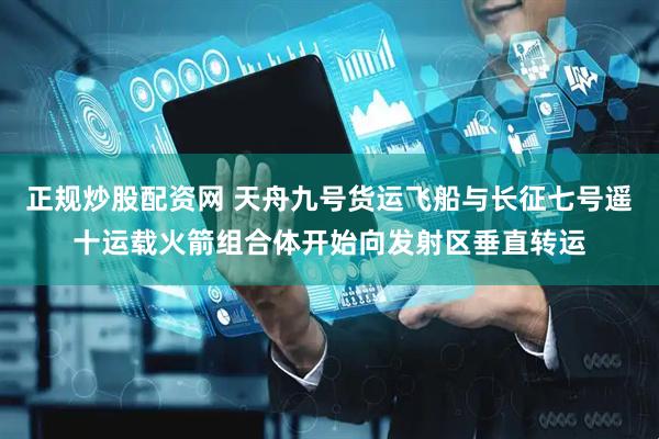 正规炒股配资网 天舟九号货运飞船与长征七号遥十运载火箭组合体开始向发射区垂直转运