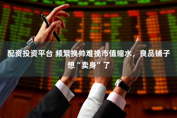 配资投资平台 频繁换帅难挽市值缩水，良品铺子想“卖身”了