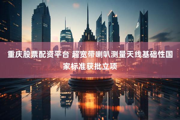 重庆股票配资平台 超宽带喇叭测量天线基础性国家标准获批立项