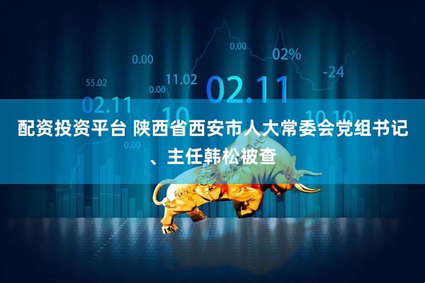 配资投资平台 陕西省西安市人大常委会党组书记、主任韩松被查