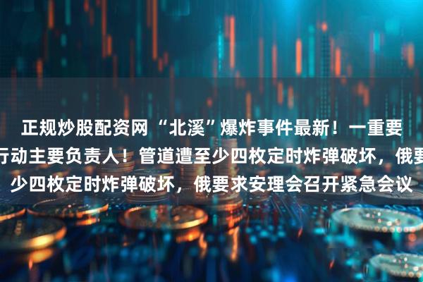 正规炒股配资网 “北溪”爆炸事件最新！一重要嫌疑人落网，疑为破坏行动主要负责人！管道遭至少四枚定时炸弹破坏，俄要求安理会召开紧急会议