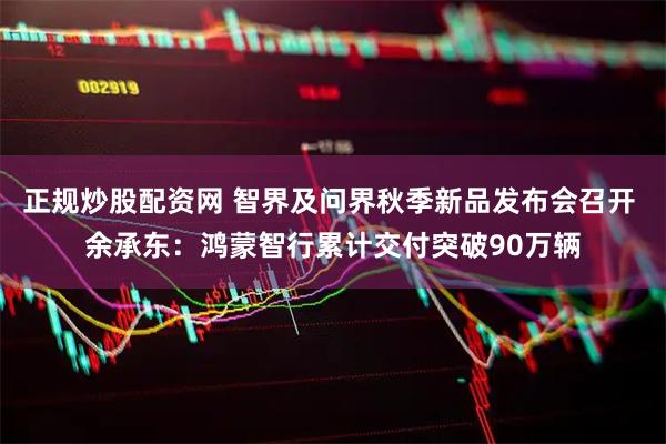 正规炒股配资网 智界及问界秋季新品发布会召开 余承东：鸿蒙智行累计交付突破90万辆