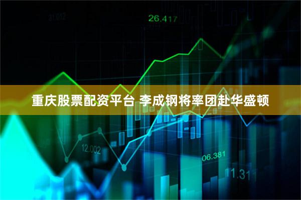 重庆股票配资平台 李成钢将率团赴华盛顿