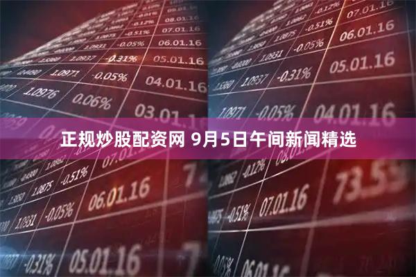 正规炒股配资网 9月5日午间新闻精选