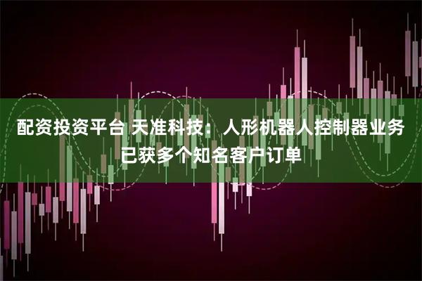配资投资平台 天准科技：人形机器人控制器业务已获多个知名客户订单